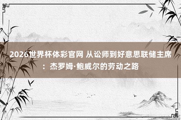 2026世界杯体彩官网 从讼师到好意思联储主席：杰罗姆·鲍威尔的劳动之路
