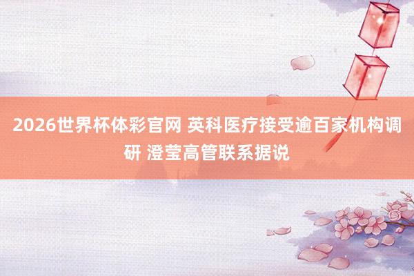 2026世界杯体彩官网 英科医疗接受逾百家机构调研 澄莹高管联系据说