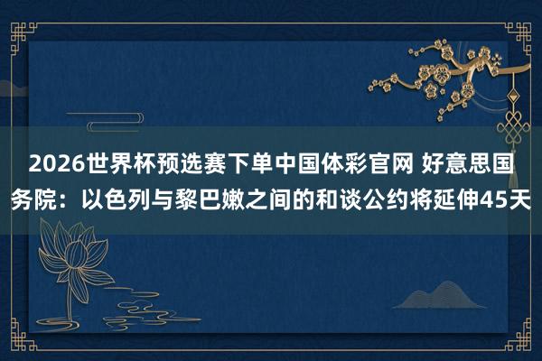 2026世界杯预选赛下单中国体彩官网 好意思国务院：以色列与黎巴嫩之间的和谈公约将延伸45天