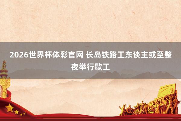 2026世界杯体彩官网 长岛铁路工东谈主或至整夜举行歇工