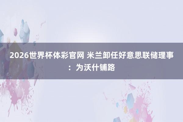 2026世界杯体彩官网 米兰卸任好意思联储理事：为沃什铺路