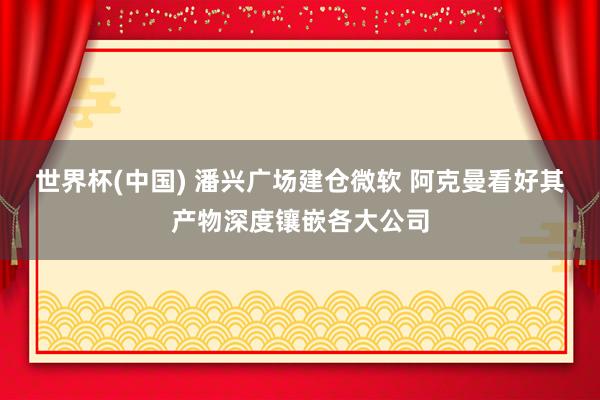 世界杯(中国) 潘兴广场建仓微软 阿克曼看好其产物深度镶嵌各大公司
