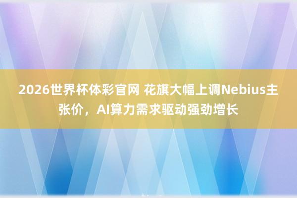2026世界杯体彩官网 花旗大幅上调Nebius主张价，AI算力需求驱动强劲增长