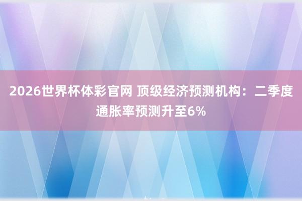 2026世界杯体彩官网 顶级经济预测机构：二季度通胀率预测升至6%