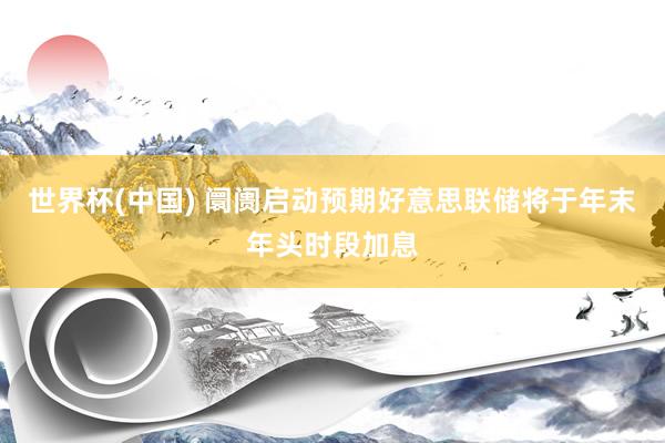 世界杯(中国) 阛阓启动预期好意思联储将于年末年头时段加息