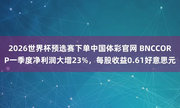 2026世界杯预选赛下单中国体彩官网 BNCCORP一季度净利润大增23%，每股收益0.61好意思元