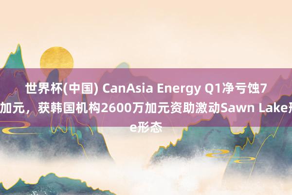 世界杯(中国) CanAsia Energy Q1净亏蚀70万加元，获韩国机构2600万加元资助激动Sawn Lake形态