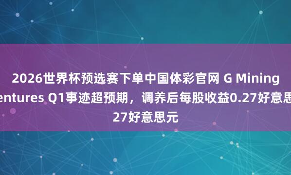 2026世界杯预选赛下单中国体彩官网 G Mining Ventures Q1事迹超预期，调养后每股收益0.27好意思元