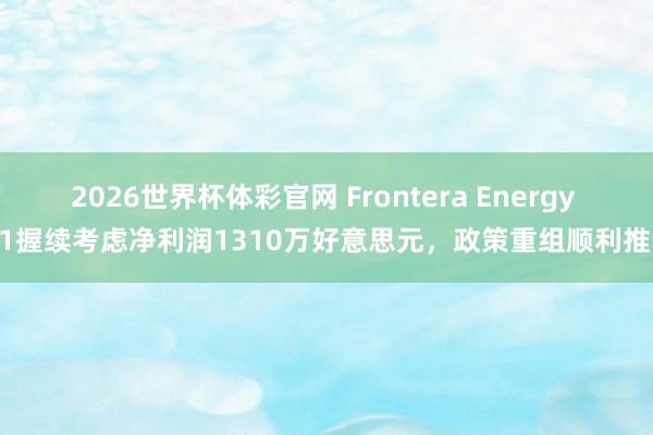 2026世界杯体彩官网 Frontera Energy Q1握续考虑净利润1310万好意思元，政策重组顺利推动