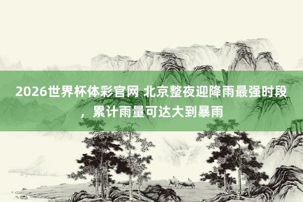 2026世界杯体彩官网 北京整夜迎降雨最强时段，累计雨量可达大到暴雨
