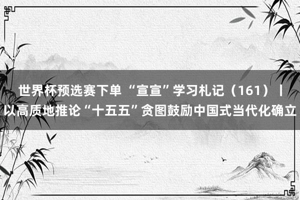 世界杯预选赛下单 “宣宣”学习札记（161）丨以高质地推论“十五五”贪图鼓励中国式当代化确立
