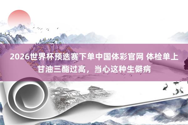 2026世界杯预选赛下单中国体彩官网 体检单上甘油三酯过高，当心这种生僻病