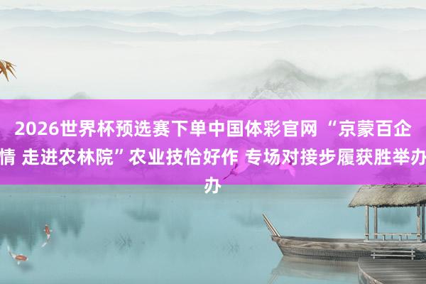 2026世界杯预选赛下单中国体彩官网 “京蒙百企情 走进农林院”农业技恰好作 专场对接步履获胜举办