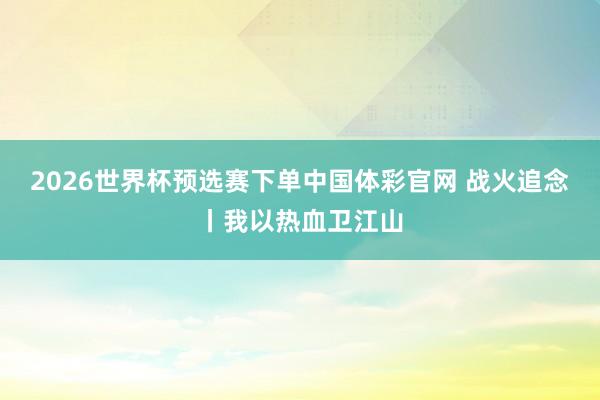 2026世界杯预选赛下单中国体彩官网 战火追念丨我以热血卫江山