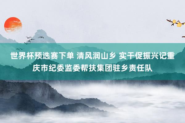 世界杯预选赛下单 清风润山乡 实干促振兴记重庆市纪委监委帮扶集团驻乡责任队
