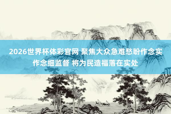 2026世界杯体彩官网 聚焦大众急难愁盼作念实作念细监督 将为民造福落在实处