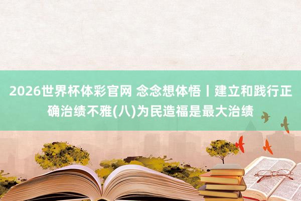 2026世界杯体彩官网 念念想体悟丨建立和践行正确治绩不雅(八)为民造福是最大治绩