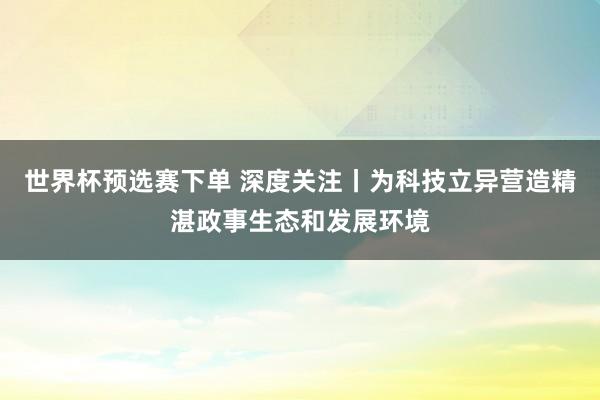 世界杯预选赛下单 深度关注丨为科技立异营造精湛政事生态和发展环境