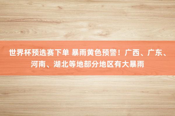 世界杯预选赛下单 暴雨黄色预警！广西、广东、河南、湖北等地部分地区有大暴雨