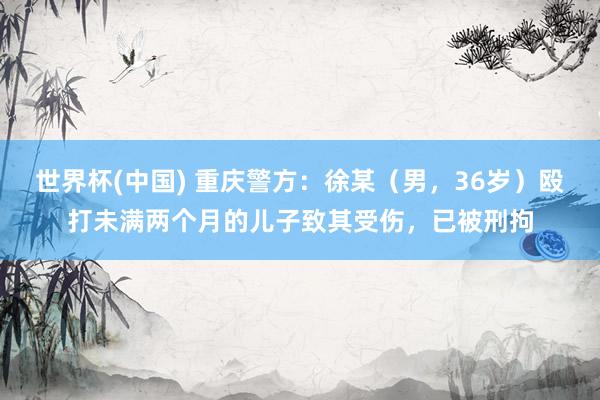 世界杯(中国) 重庆警方：徐某（男，36岁）殴打未满两个月的儿子致其受伤，已被刑拘