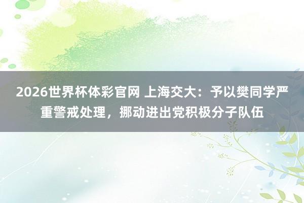 2026世界杯体彩官网 上海交大：予以樊同学严重警戒处理，挪动进出党积极分子队伍