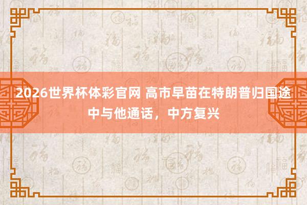 2026世界杯体彩官网 高市早苗在特朗普归国途中与他通话，中方复兴