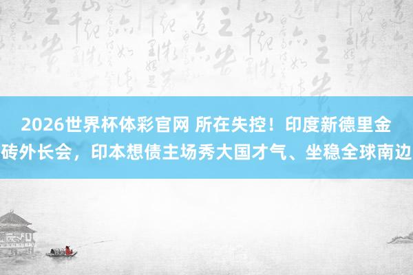 2026世界杯体彩官网 所在失控！印度新德里金砖外长会，印本想债主场秀大国才气、坐稳全球南边