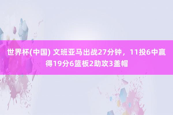 世界杯(中国) 文班亚马出战27分钟，11投6中赢得19分6篮板2助攻3盖帽