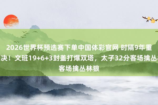 2026世界杯预选赛下单中国体彩官网 时隔9年重返西决！文班19+6+3封盖打爆双塔，太子32分客场擒丛林狼