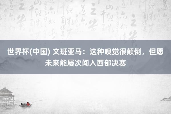 世界杯(中国) 文班亚马：这种嗅觉很颠倒，但愿未来能屡次闯入西部决赛