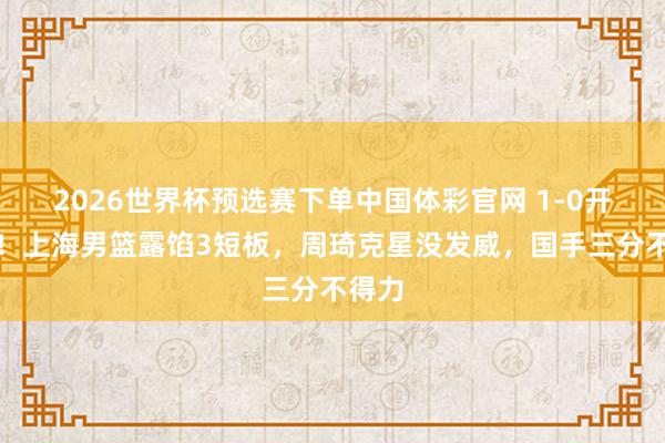 2026世界杯预选赛下单中国体彩官网 1-0开门红！上海男篮露馅3短板，周琦克星没发威，国手三分不得力