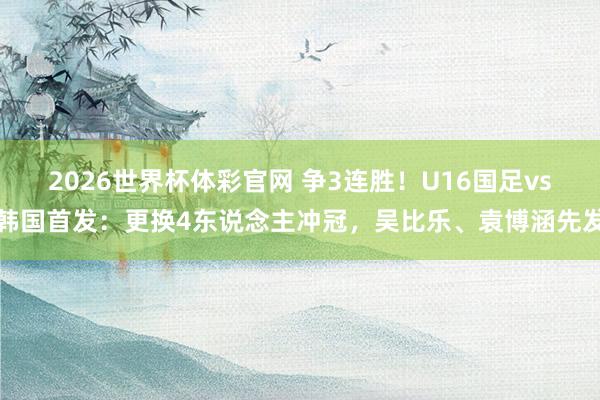 2026世界杯体彩官网 争3连胜！U16国足vs韩国首发：更换4东说念主冲冠，吴比乐、袁博涵先发