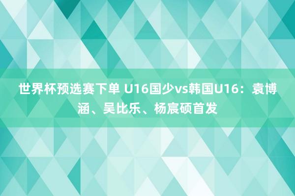 世界杯预选赛下单 U16国少vs韩国U16：袁博涵、吴比乐、杨宸硕首发