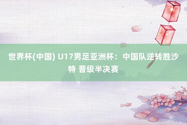 世界杯(中国) U17男足亚洲杯：中国队逆转胜沙特 晋级半决赛