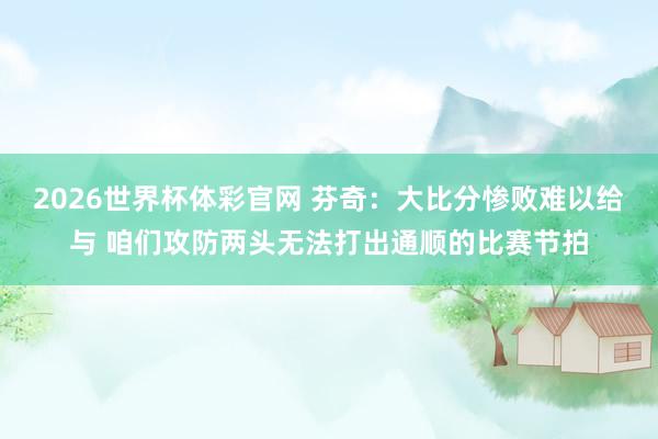 2026世界杯体彩官网 芬奇：大比分惨败难以给与 咱们攻防两头无法打出通顺的比赛节拍