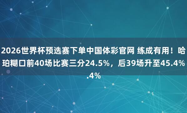 2026世界杯预选赛下单中国体彩官网 练成有用！哈珀糊口前40场比赛三分24.5%，后39场升至45.4%