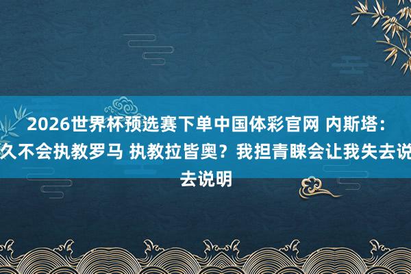 2026世界杯预选赛下单中国体彩官网 内斯塔：经久不会执教罗马 执教拉皆奥？我担青睐会让我失去说明