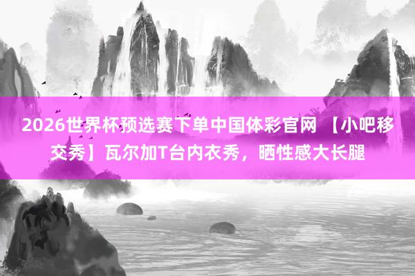 2026世界杯预选赛下单中国体彩官网 【小吧移交秀】瓦尔加T台内衣秀，<a href=