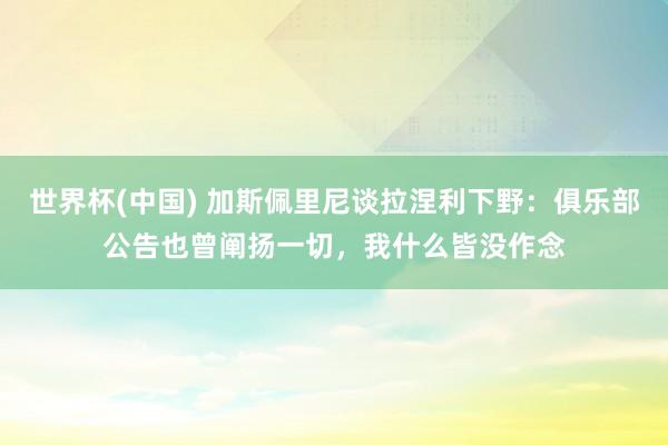世界杯(中国) 加斯佩里尼谈拉涅利下野：俱乐部公告也曾阐扬一切，我什么皆没作念