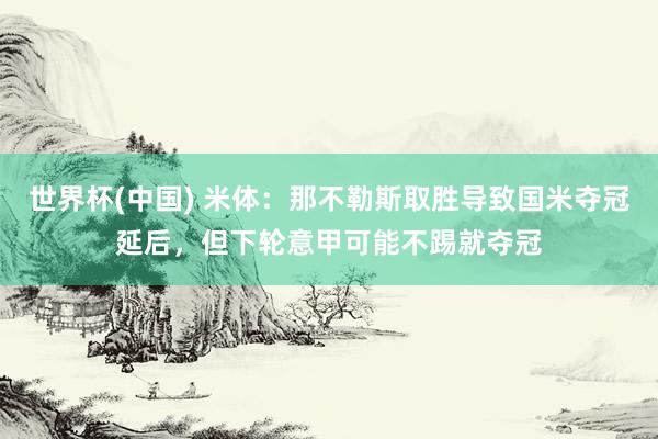 世界杯(中国) 米体：那不勒斯取胜导致国米夺冠延后，但下轮意甲可能不踢就夺冠
