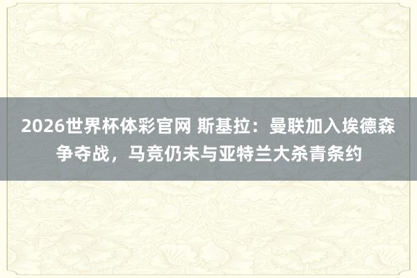 2026世界杯体彩官网 斯基拉：曼联加入埃德森争夺战，马竞仍未与亚特兰大杀青条约
