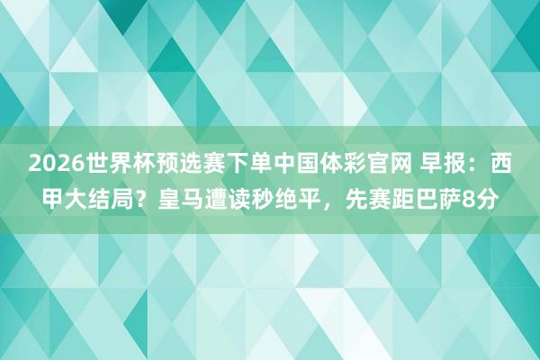 2026世界杯预选赛下单中国体彩官网 早报：西甲大结局？皇马遭读秒绝平，先赛距巴萨8分