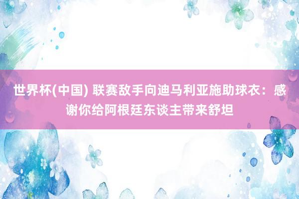 世界杯(中国) 联赛敌手向迪马利亚施助球衣：感谢你给阿根廷东谈主带来舒坦