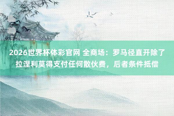 2026世界杯体彩官网 全商场：罗马径直开除了拉涅利莫得支付任何散伙费，后者条件抵偿