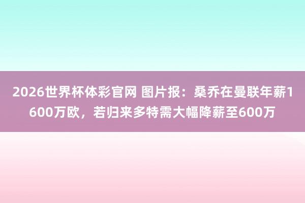 2026世界杯体彩官网 图片报：桑乔在曼联年薪1600万欧，若归来多特需大幅降薪至600万