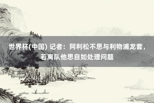 世界杯(中国) 记者：阿利松不思与利物浦龙套，若离队他思自如处理问题