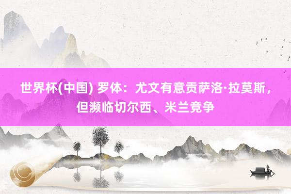世界杯(中国) 罗体：尤文有意贡萨洛·拉莫斯，但濒临切尔西、米兰竞争