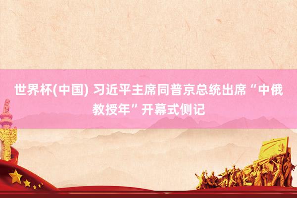 世界杯(中国) 习近平主席同普京总统出席“中俄教授年”开幕式侧记
