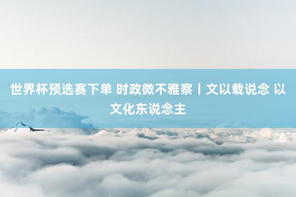世界杯预选赛下单 时政微不雅察丨文以载说念 以文化东说念主