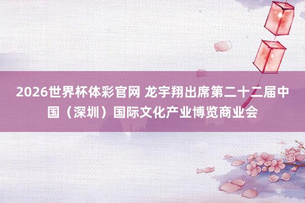 2026世界杯体彩官网 龙宇翔出席第二十二届中国（深圳）国际文化产业博览商业会